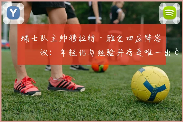 瑞士队主帅穆拉特·雅金回应阵容争议：年轻化与经验并存是唯一出路