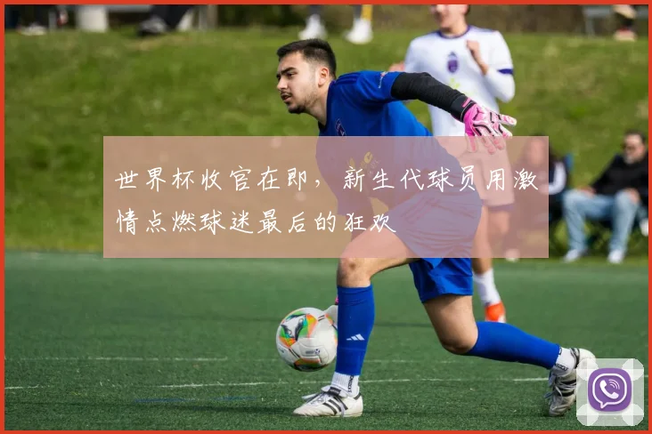 世界杯收官在即，新生代球员用激情点燃球迷最后的狂欢