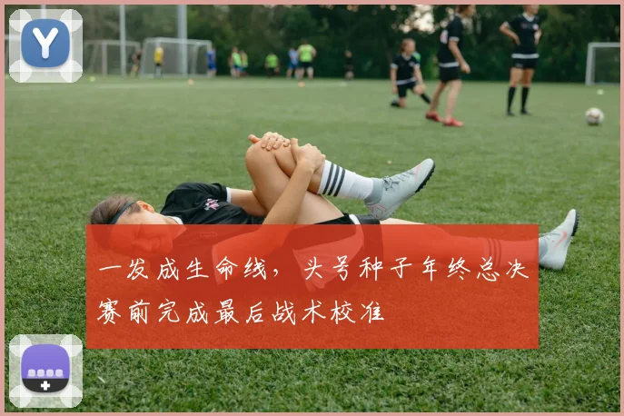一发成生命线，头号种子年终总决赛前完成最后战术校准