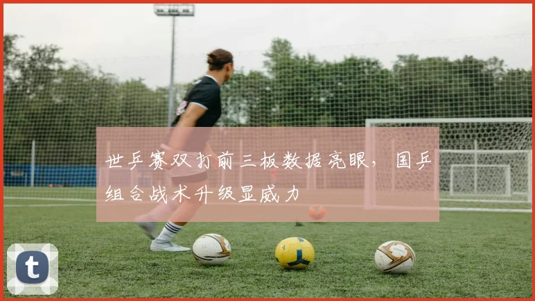世乒赛双打前三板数据亮眼，国乒组合战术升级显威力