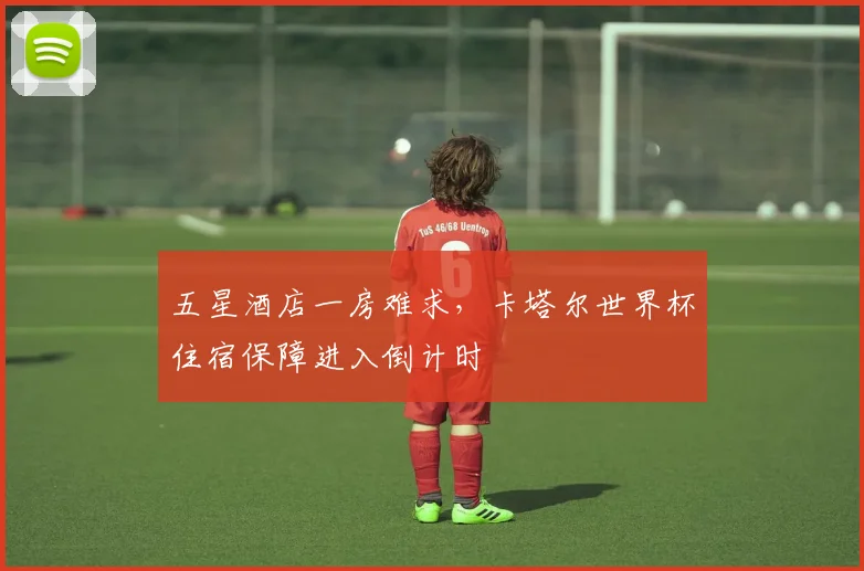 五星酒店一房难求，卡塔尔世界杯住宿保障进入倒计时