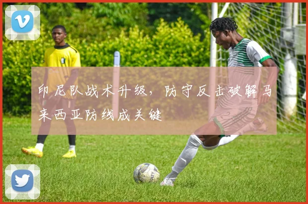 印尼队战术升级，防守反击破解马来西亚防线成关键