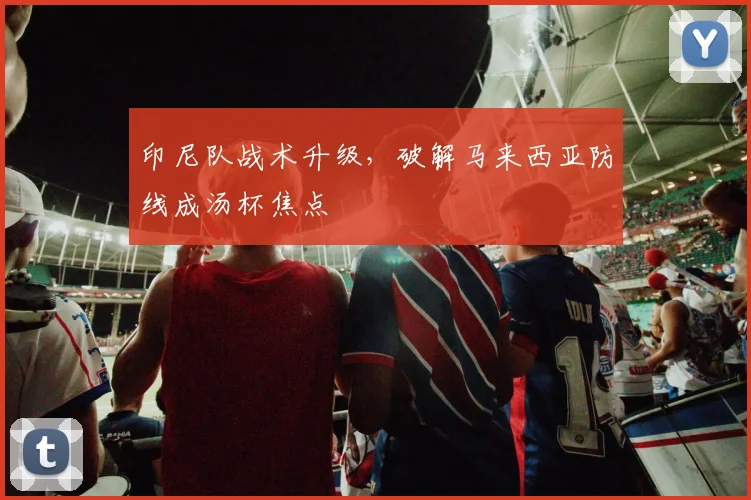 印尼队战术升级，破解马来西亚防线成汤杯焦点