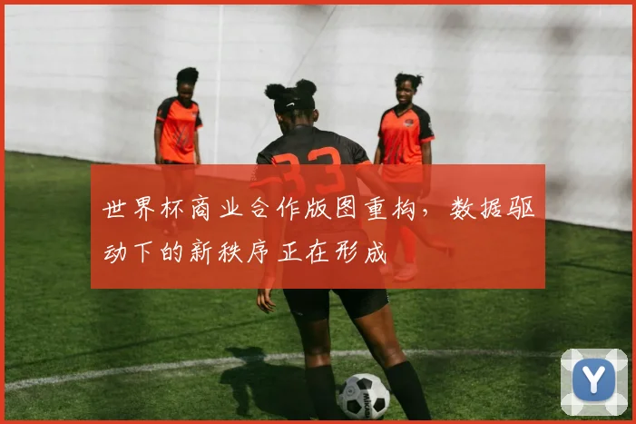 世界杯商业合作版图重构，数据驱动下的新秩序正在形成