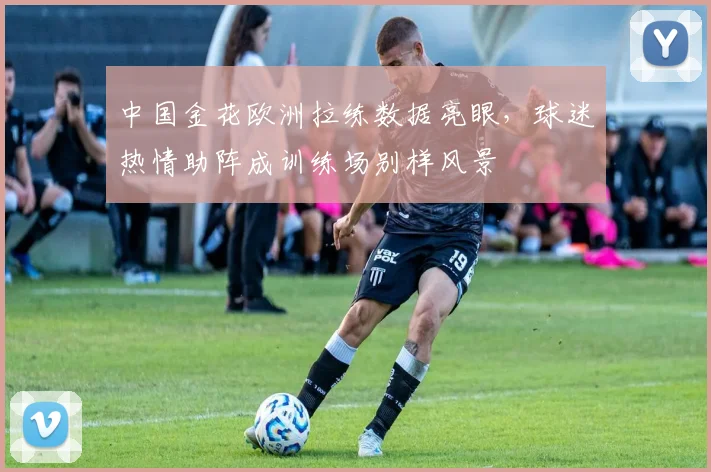 中国金花欧洲拉练数据亮眼，球迷热情助阵成训练场别样风景