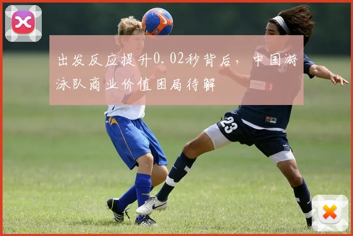 出发反应提升0.02秒背后，中国游泳队商业价值困局待解