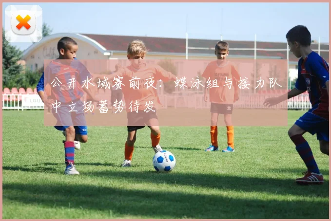 公开水域赛前夜：蝶泳组与接力队中立场蓄势待发