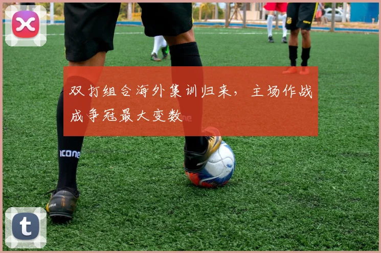 双打组合海外集训归来，主场作战成争冠最大变数