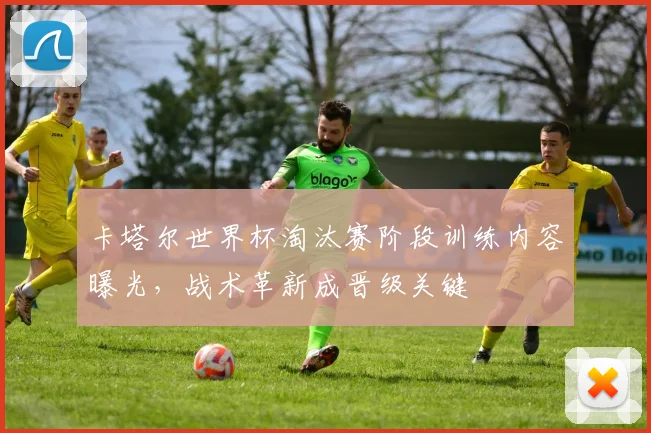 卡塔尔世界杯淘汰赛阶段训练内容曝光，战术革新成晋级关键