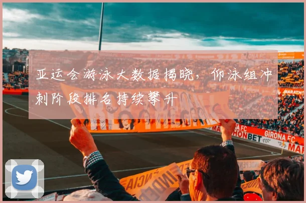 亚运会游泳大数据揭晓，仰泳组冲刺阶段排名持续攀升