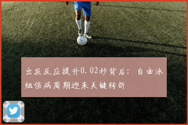 出发反应提升0.02秒背后：自由泳组伤病周期迎来关键转折