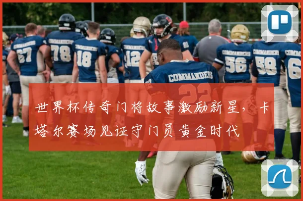 世界杯传奇门将故事激励新星，卡塔尔赛场见证守门员黄金时代