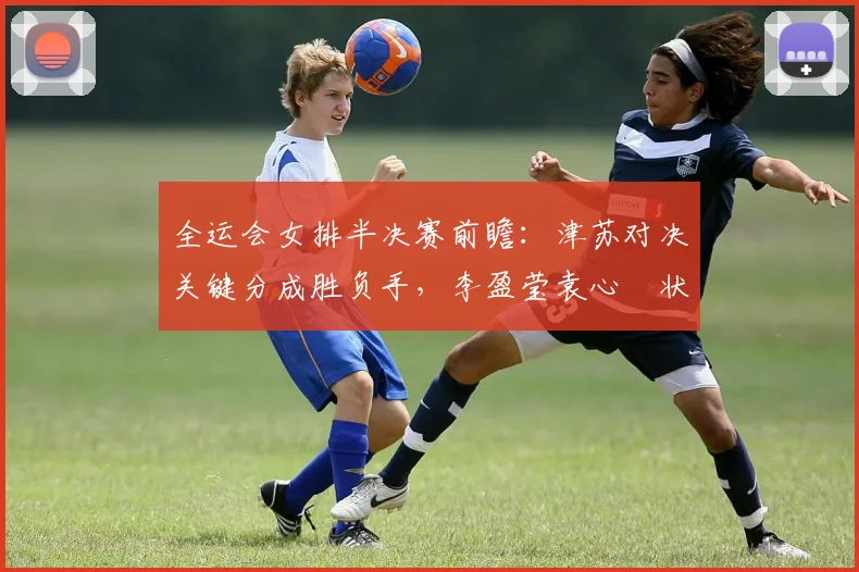全运会女排半决赛前瞻：津苏对决关键分成胜负手，李盈莹袁心玥状态成焦点