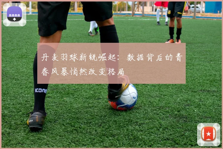 丹麦羽球新锐崛起：数据背后的青春风暴悄然改变格局