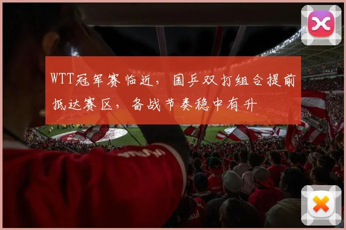 WTT冠军赛临近，国乒双打组合提前抵达赛区，备战节奏稳中有升