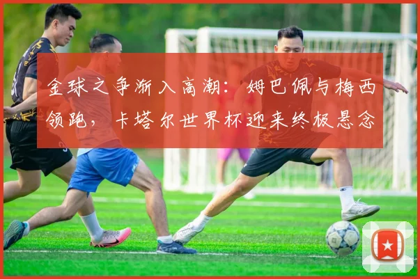 金球之争渐入高潮：姆巴佩与梅西领跑，卡塔尔世界杯迎来终极悬念