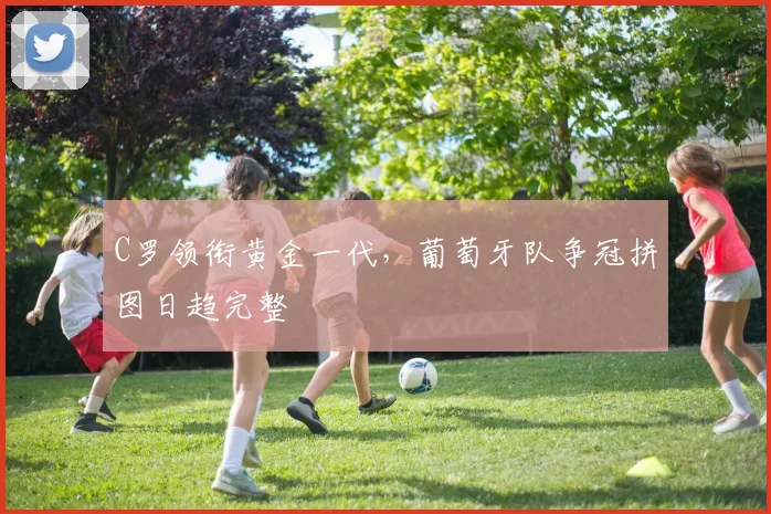 C罗领衔黄金一代，葡萄牙队争冠拼图日趋完整