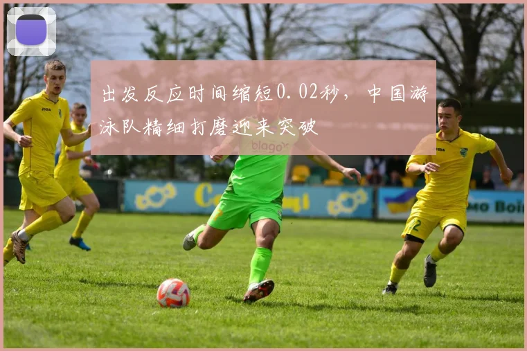 出发反应时间缩短0.02秒，中国游泳队精细打磨迎来突破