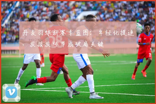 丹麦羽球新赛季蓝图：年轻化提速，发接发环节成破局关键