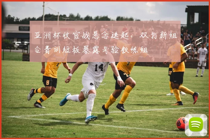 亚洲杯收官战悬念迭起，双打新组合青训短板暴露考验教练组