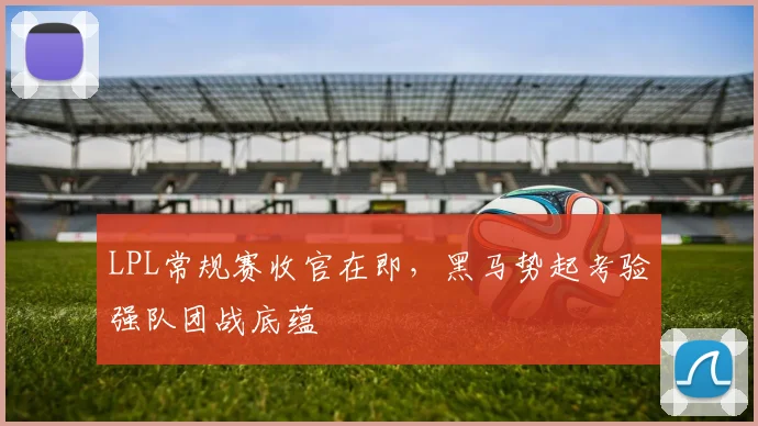 LPL常规赛收官在即，黑马势起考验强队团战底蕴