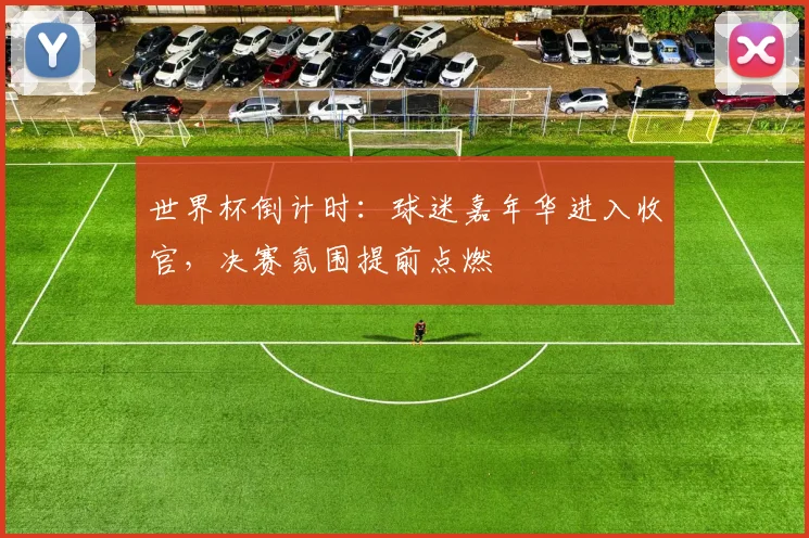 世界杯倒计时：球迷嘉年华进入收官，决赛氛围提前点燃