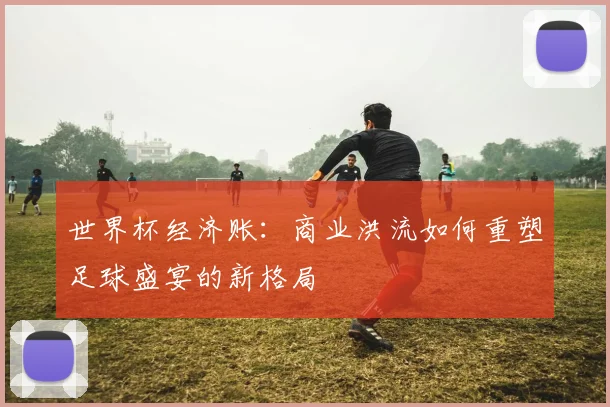 世界杯经济账：商业洪流如何重塑足球盛宴的新格局