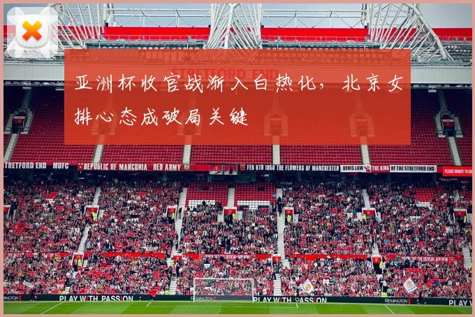 亚洲杯收官战渐入白热化，北京女排心态成破局关键