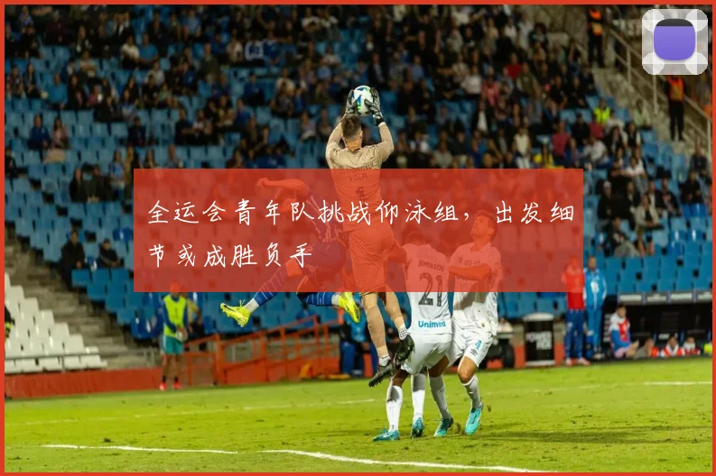 全运会青年队挑战仰泳组，出发细节或成胜负手