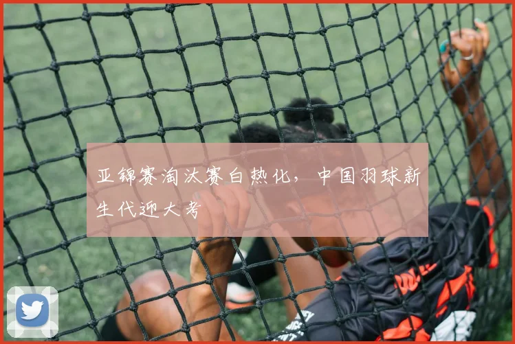 亚锦赛淘汰赛白热化，中国羽球新生代迎大考