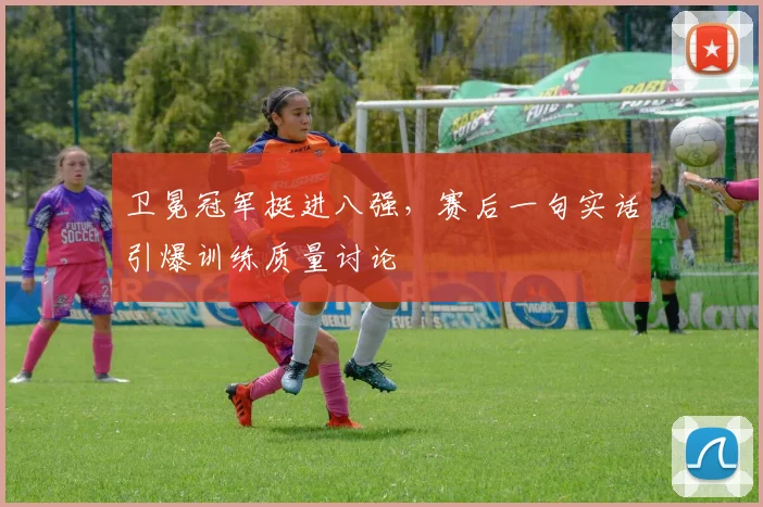 卫冕冠军挺进八强，赛后一句实话引爆训练质量讨论