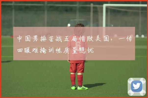 中国男排苦战五局惜败美国，一传回暖难掩训练质量隐忧