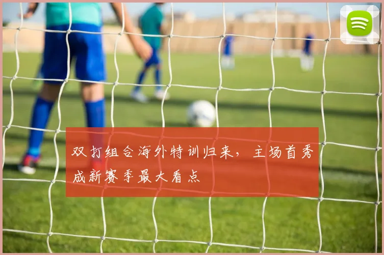 双打组合海外特训归来，主场首秀成新赛季最大看点