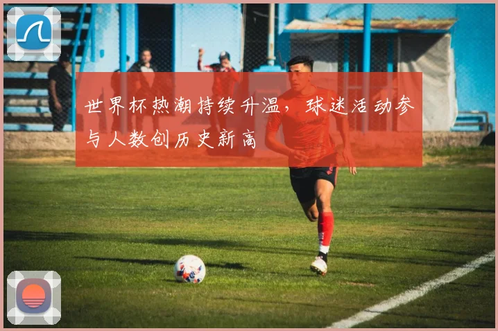 世界杯热潮持续升温，球迷活动参与人数创历史新高