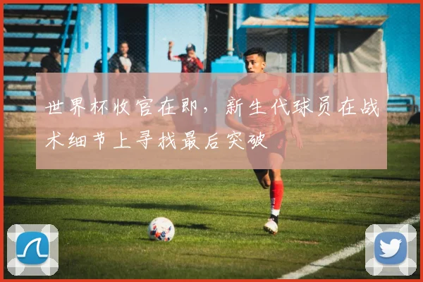 世界杯收官在即，新生代球员在战术细节上寻找最后突破