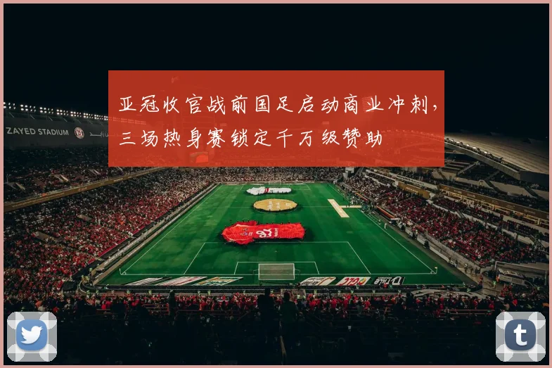 亚冠收官战前国足启动商业冲刺，三场热身赛锁定千万级赞助