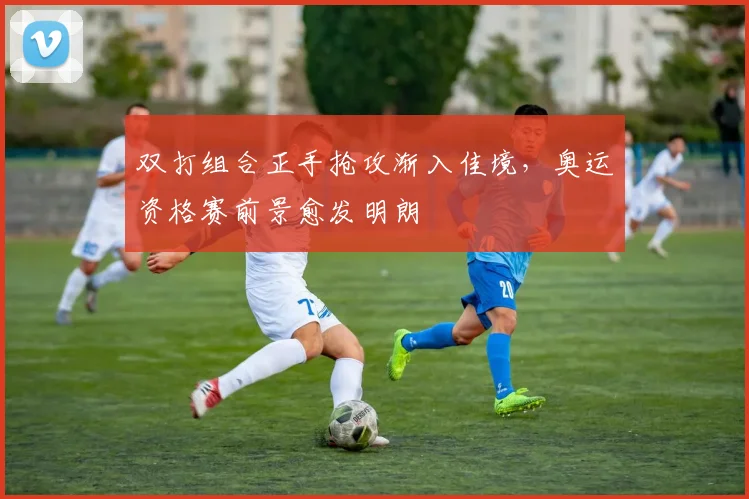 双打组合正手抢攻渐入佳境，奥运资格赛前景愈发明朗