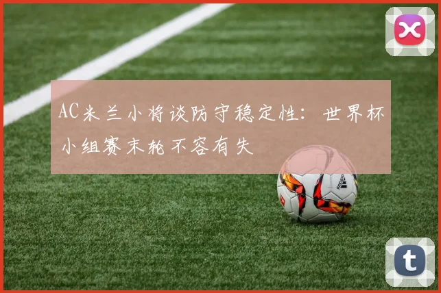 AC米兰小将谈防守稳定性：世界杯小组赛末轮不容有失