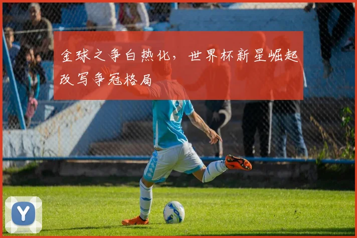 金球之争白热化，世界杯新星崛起改写争冠格局