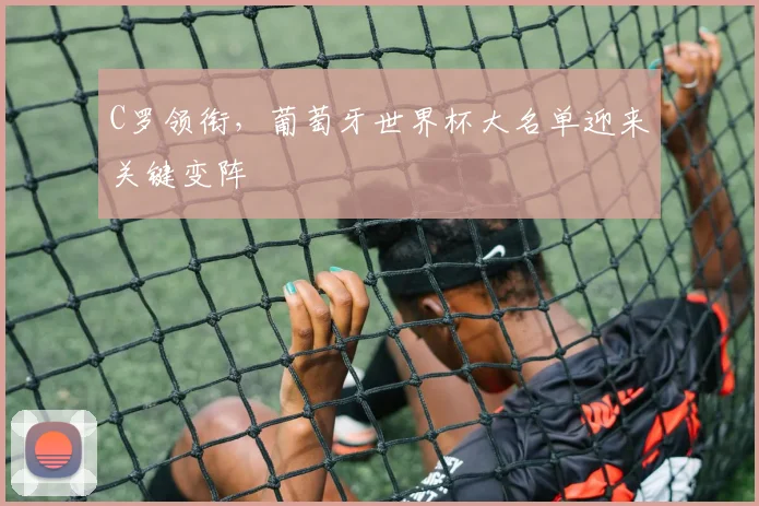 C罗领衔，葡萄牙世界杯大名单迎来关键变阵