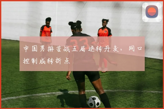 中国男排苦战五局逆转丹麦，网口控制成转折点