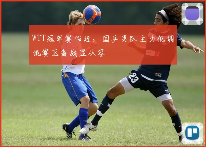 WTT冠军赛临近，国乒男队主力低调抵赛区备战显从容