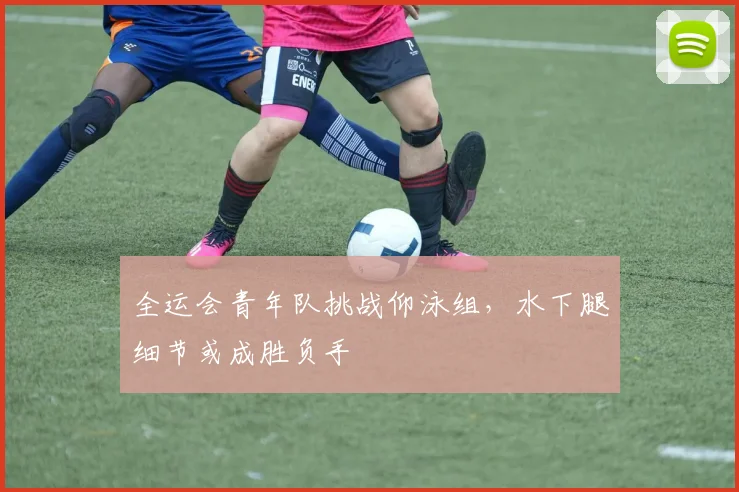 全运会青年队挑战仰泳组，水下腿细节或成胜负手