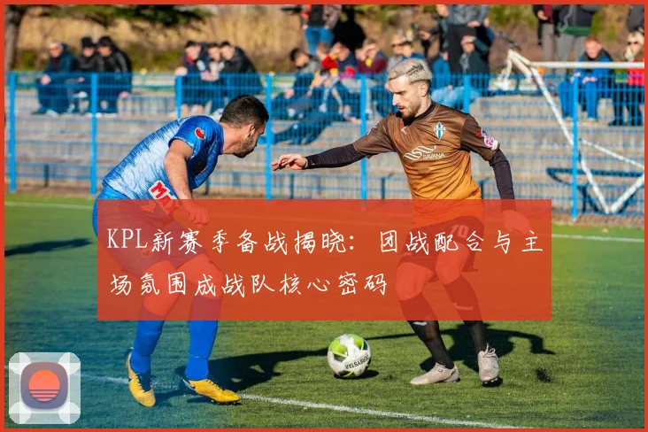 KPL新赛季备战揭晓：团战配合与主场氛围成战队核心密码
