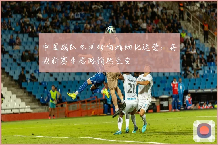 中国战队冬训转向精细化运营，备战新赛季思路悄然生变