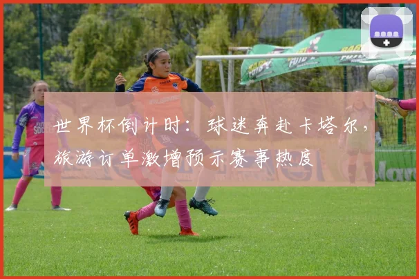 世界杯倒计时：球迷奔赴卡塔尔，旅游订单激增预示赛事热度