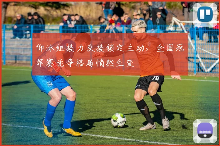仰泳组接力交接锁定主动，全国冠军赛竞争格局悄然生变