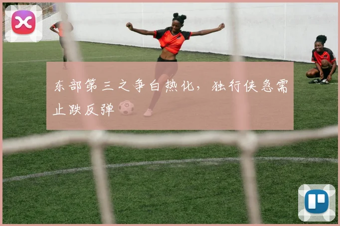 东部第三之争白热化，独行侠急需止跌反弹