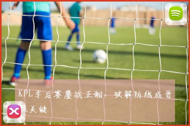 KPL季后赛鏖战正酣，破解防线成晋级关键