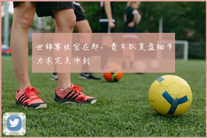 世锦赛收官在即，青年队复盘细节力求完美冲刺